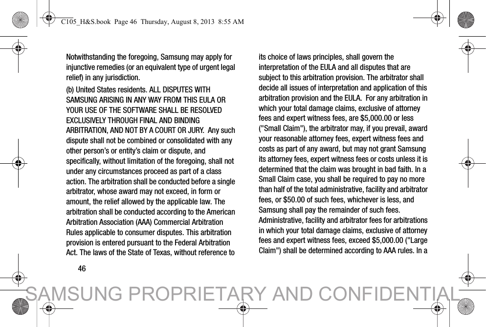 46Notwithstanding the foregoing, Samsung may apply for injunctive remedies (or an equivalent type of urgent legal relief) in any jurisdiction.(b) United States residents. ALL DISPUTES WITH SAMSUNG ARISING IN ANY WAY FROM THIS EULA OR YOUR USE OF THE SOFTWARE SHALL BE RESOLVED EXCLUSIVELY THROUGH FINAL AND BINDING ARBITRATION, AND NOT BY A COURT OR JURY.  Any such dispute shall not be combined or consolidated with any other person’s or entity’s claim or dispute, and specifically, without limitation of the foregoing, shall not under any circumstances proceed as part of a class action. The arbitration shall be conducted before a single arbitrator, whose award may not exceed, in form or amount, the relief allowed by the applicable law. The arbitration shall be conducted according to the American Arbitration Association (AAA) Commercial Arbitration Rules applicable to consumer disputes. This arbitration provision is entered pursuant to the Federal Arbitration Act. The laws of the State of Texas, without reference to its choice of laws principles, shall govern the interpretation of the EULA and all disputes that are subject to this arbitration provision. The arbitrator shall decide all issues of interpretation and application of this arbitration provision and the EULA.  For any arbitration in which your total damage claims, exclusive of attorney fees and expert witness fees, are $5,000.00 or less (&quot;Small Claim&quot;), the arbitrator may, if you prevail, award your reasonable attorney fees, expert witness fees and costs as part of any award, but may not grant Samsung its attorney fees, expert witness fees or costs unless it is determined that the claim was brought in bad faith. In a Small Claim case, you shall be required to pay no more than half of the total administrative, facility and arbitrator fees, or $50.00 of such fees, whichever is less, and Samsung shall pay the remainder of such fees. Administrative, facility and arbitrator fees for arbitrations in which your total damage claims, exclusive of attorney fees and expert witness fees, exceed $5,000.00 (&quot;Large Claim&quot;) shall be determined according to AAA rules. In a C105_H&amp;S.book  Page 46  Thursday, August 8, 2013  8:55 AMSAMSUNG PROPRIETARY AND CONFIDENTIAL