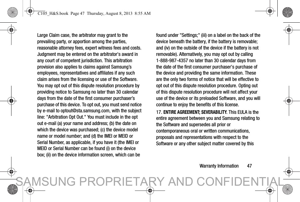 Warranty Information       47Large Claim case, the arbitrator may grant to the prevailing party, or apportion among the parties, reasonable attorney fees, expert witness fees and costs. Judgment may be entered on the arbitrator&apos;s award in any court of competent jurisdiction. This arbitration provision also applies to claims against Samsung’s employees, representatives and affiliates if any such claim arises from the licensing or use of the Software. You may opt out of this dispute resolution procedure by providing notice to Samsung no later than 30 calendar days from the date of the first consumer purchaser’s purchase of this device. To opt out, you must send notice by e-mail to optout@sta.samsung.com, with the subject line: &quot;Arbitration Opt Out.&quot; You must include in the opt out e-mail (a) your name and address; (b) the date on which the device was purchased; (c) the device model name or model number; and (d) the IMEI or MEID or Serial Number, as applicable, if you have it (the IMEI or MEID or Serial Number can be found (i) on the device box; (ii) on the device information screen, which can be found under &quot;Settings;&quot; (iii) on a label on the back of the device beneath the battery, if the battery is removable; and (iv) on the outside of the device if the battery is not removable). Alternatively, you may opt out by calling 1-888-987-4357 no later than 30 calendar days from the date of the first consumer purchaser&apos;s purchase of the device and providing the same information. These are the only two forms of notice that will be effective to opt out of this dispute resolution procedure. Opting out of this dispute resolution procedure will not affect your use of the device or its preloaded Software, and you will continue to enjoy the benefits of this license.17. ENTIRE AGREEMENT; SEVERABILITY. This EULA is the entire agreement between you and Samsung relating to the Software and supersedes all prior or contemporaneous oral or written communications, proposals and representations with respect to the Software or any other subject matter covered by this C105_H&amp;S.book  Page 47  Thursday, August 8, 2013  8:55 AMSAMSUNG PROPRIETARY AND CONFIDENTIAL