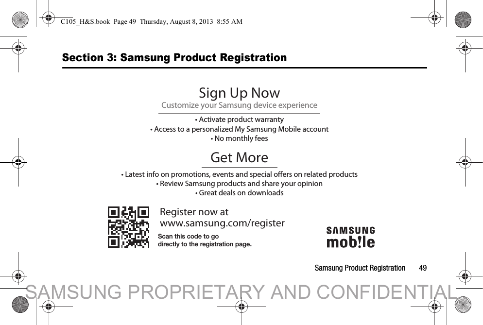 Samsung Product Registration       49Section 3: Samsung Product RegistrationRegister now atwww.samsung.com/registerGet More• Latest info on promotions, events and special oers on related products• Review Samsung products and share your opinion• Great deals on downloadsSign Up NowCustomize your Samsung device experience• Activate product warranty• Access to a personalized My Samsung Mobile account• No monthly feesScan this code to godirectly to the registration page.C105_H&amp;S.book  Page 49  Thursday, August 8, 2013  8:55 AMSAMSUNG PROPRIETARY AND CONFIDENTIAL