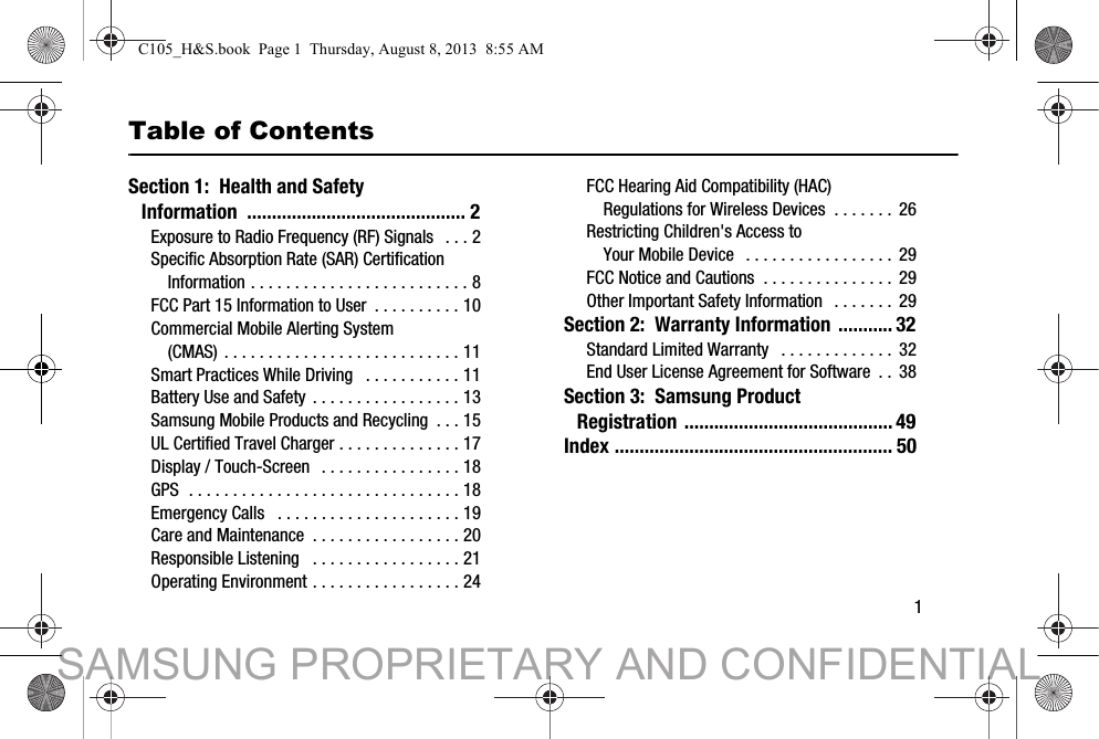        1Table of ContentsSection 1:  Health and Safety Information ............................................ 2Exposure to Radio Frequency (RF) Signals  . . . 2Specific Absorption Rate (SAR) Certification Information . . . . . . . . . . . . . . . . . . . . . . . . . 8FCC Part 15 Information to User  . . . . . . . . . . 10Commercial Mobile Alerting System (CMAS) . . . . . . . . . . . . . . . . . . . . . . . . . . . 11Smart Practices While Driving   . . . . . . . . . . . 11Battery Use and Safety  . . . . . . . . . . . . . . . . . 13Samsung Mobile Products and Recycling  . . . 15UL Certified Travel Charger . . . . . . . . . . . . . . 17Display / Touch-Screen  . . . . . . . . . . . . . . . . 18GPS  . . . . . . . . . . . . . . . . . . . . . . . . . . . . . . . 18Emergency Calls   . . . . . . . . . . . . . . . . . . . . . 19Care and Maintenance  . . . . . . . . . . . . . . . . . 20Responsible Listening   . . . . . . . . . . . . . . . . . 21Operating Environment . . . . . . . . . . . . . . . . . 24FCC Hearing Aid Compatibility (HAC) Regulations for Wireless Devices  . . . . . . .  26Restricting Children&apos;s Access to Your Mobile Device   . . . . . . . . . . . . . . . . . 29FCC Notice and Cautions  . . . . . . . . . . . . . . .  29Other Important Safety Information   . . . . . . .  29Section 2:  Warranty Information ........... 32Standard Limited Warranty   . . . . . . . . . . . . . 32End User License Agreement for Software  . .  38Section 3:  Samsung Product Registration ..........................................49Index ........................................................ 50C105_H&amp;S.book  Page 1  Thursday, August 8, 2013  8:55 AMSAMSUNG PROPRIETARY AND CONFIDENTIAL