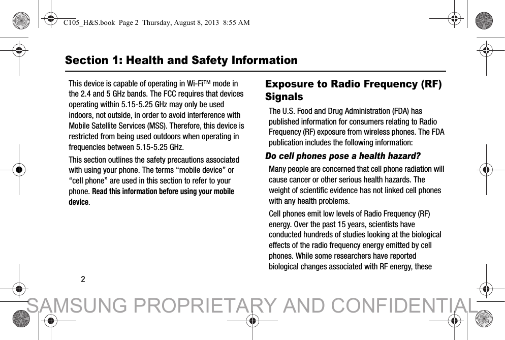 2Section 1: Health and Safety InformationThis device is capable of operating in Wi-Fi™ mode in the 2.4 and 5 GHz bands. The FCC requires that devices operating within 5.15-5.25 GHz may only be used indoors, not outside, in order to avoid interference with Mobile Satellite Services (MSS). Therefore, this device is restricted from being used outdoors when operating in frequencies between 5.15-5.25 GHz.This section outlines the safety precautions associated with using your phone. The terms “mobile device” or “cell phone” are used in this section to refer to your phone. Read this information before using your mobile device.Exposure to Radio Frequency (RF) SignalsThe U.S. Food and Drug Administration (FDA) has published information for consumers relating to Radio Frequency (RF) exposure from wireless phones. The FDA publication includes the following information:Do cell phones pose a health hazard?Many people are concerned that cell phone radiation will cause cancer or other serious health hazards. The weight of scientific evidence has not linked cell phones with any health problems.Cell phones emit low levels of Radio Frequency (RF) energy. Over the past 15 years, scientists have conducted hundreds of studies looking at the biological effects of the radio frequency energy emitted by cell phones. While some researchers have reported biological changes associated with RF energy, these C105_H&amp;S.book  Page 2  Thursday, August 8, 2013  8:55 AMSAMSUNG PROPRIETARY AND CONFIDENTIAL