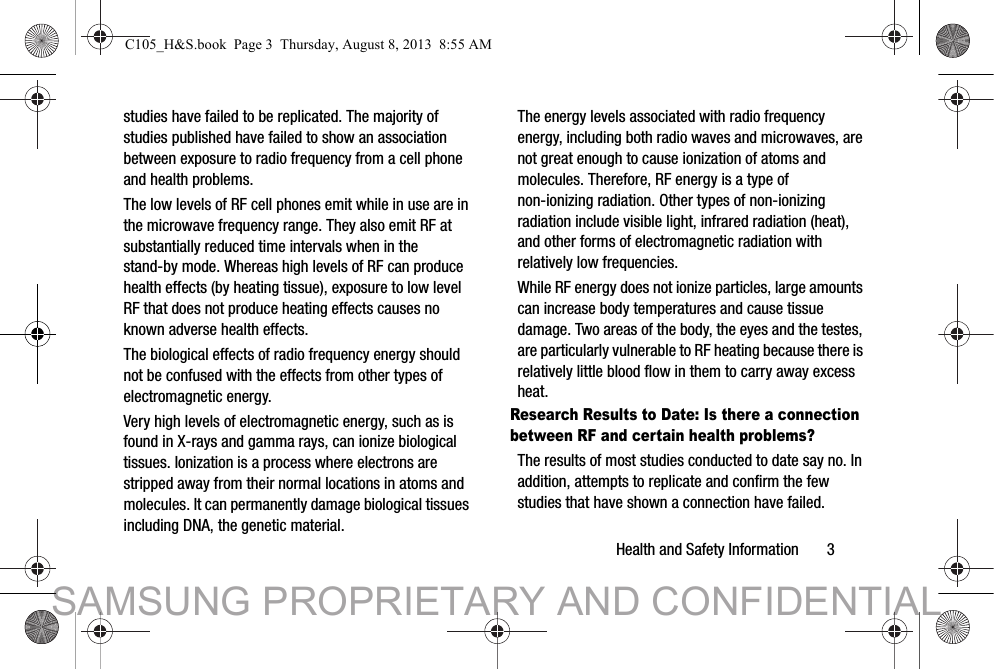 Health and Safety Information       3studies have failed to be replicated. The majority of studies published have failed to show an association between exposure to radio frequency from a cell phone and health problems.The low levels of RF cell phones emit while in use are in the microwave frequency range. They also emit RF at substantially reduced time intervals when in the stand-by mode. Whereas high levels of RF can produce health effects (by heating tissue), exposure to low level RF that does not produce heating effects causes no known adverse health effects.The biological effects of radio frequency energy should not be confused with the effects from other types of electromagnetic energy.Very high levels of electromagnetic energy, such as is found in X-rays and gamma rays, can ionize biological tissues. Ionization is a process where electrons are stripped away from their normal locations in atoms and molecules. It can permanently damage biological tissues including DNA, the genetic material.The energy levels associated with radio frequency energy, including both radio waves and microwaves, are not great enough to cause ionization of atoms and molecules. Therefore, RF energy is a type of non-ionizing radiation. Other types of non-ionizing radiation include visible light, infrared radiation (heat), and other forms of electromagnetic radiation with relatively low frequencies.While RF energy does not ionize particles, large amounts can increase body temperatures and cause tissue damage. Two areas of the body, the eyes and the testes, are particularly vulnerable to RF heating because there is relatively little blood flow in them to carry away excess heat.Research Results to Date: Is there a connection between RF and certain health problems?The results of most studies conducted to date say no. In addition, attempts to replicate and confirm the few studies that have shown a connection have failed.C105_H&amp;S.book  Page 3  Thursday, August 8, 2013  8:55 AMSAMSUNG PROPRIETARY AND CONFIDENTIAL