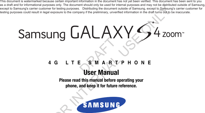 4G LTE SMARTPHONEUser ManualPlease read this manual before operating yourphone, and keep it for future reference. This document is watermarked because certain important information in the document has not yet been verified. This document has been sent to you  as a draft and for informational purposes only. The document should only be used for internal purposes and may not be distributed outside of Samsung, except to Samsung&apos;s carrier customer for testing purposes.   Distributing the document outside of Samsung, except to Samsung&apos;s carrier customer for  testing purposes could result in legal exposure to the company if the preliminary, unverified information in the draft turns out to be inaccurate. DRAFT FOR INTERNAL USE ONLY