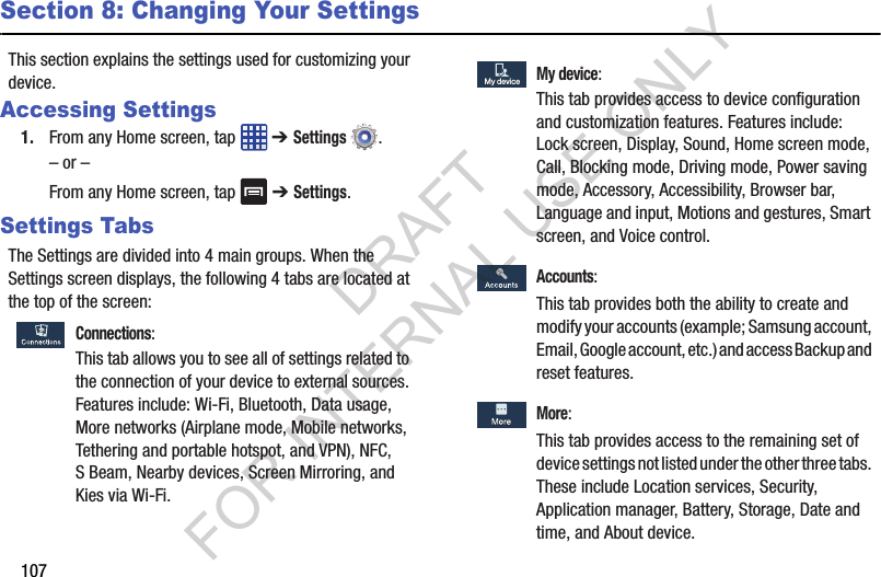 107Section 8: Changing Your SettingsThis section explains the settings used for customizing your device.Accessing Settings1. From any Home screen, tap   ➔ Settings .– or –From any Home screen, tap   ➔ Settings.Settings TabsThe Settings are divided into 4 main groups. When the Settings screen displays, the following 4 tabs are located at the top of the screen: Connections:This tab allows you to see all of settings related to the connection of your device to external sources. Features include: Wi-Fi, Bluetooth, Data usage, More networks (Airplane mode, Mobile networks, Tethering and portable hotspot, and VPN), NFC, S Beam, Nearby devices, Screen Mirroring, and Kies via Wi-Fi.  My device:This tab provides access to device configuration and customization features. Features include: Lock screen, Display, Sound, Home screen mode, Call, Blocking mode, Driving mode, Power saving mode, Accessory, Accessibility, Browser bar, Language and input, Motions and gestures, Smart screen, and Voice control.  Accounts:This tab provides both the ability to create and modify your accounts (example; Samsung account, Email, Google account, etc.) and access Backup and reset features.  More:This tab provides access to the remaining set of device settings not listed under the other three tabs. These include Location services, Security, Application manager, Battery, Storage, Date and time, and About device. My deviceMy deviceDRAFT FOR INTERNAL USE ONLY
