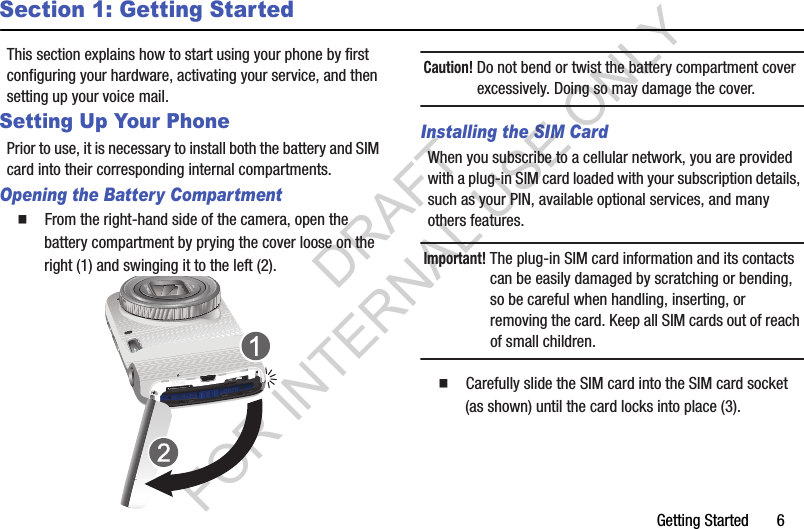 Getting Started       6Section 1: Getting StartedThis section explains how to start using your phone by first configuring your hardware, activating your service, and then setting up your voice mail. Setting Up Your PhonePrior to use, it is necessary to install both the battery and SIM card into their corresponding internal compartments. Opening the Battery Compartment䡲  From the right-hand side of the camera, open the battery compartment by prying the cover loose on the right (1) and swinging it to the left (2). Caution! Do not bend or twist the battery compartment cover excessively. Doing so may damage the cover. Installing the SIM CardWhen you subscribe to a cellular network, you are provided with a plug-in SIM card loaded with your subscription details, such as your PIN, available optional services, and many others features. Important! The plug-in SIM card information and its contacts can be easily damaged by scratching or bending, so be careful when handling, inserting, or removing the card. Keep all SIM cards out of reach of small children.䡲  Carefully slide the SIM card into the SIM card socket (as shown) until the card locks into place (3). DRAFT FOR INTERNAL USE ONLY