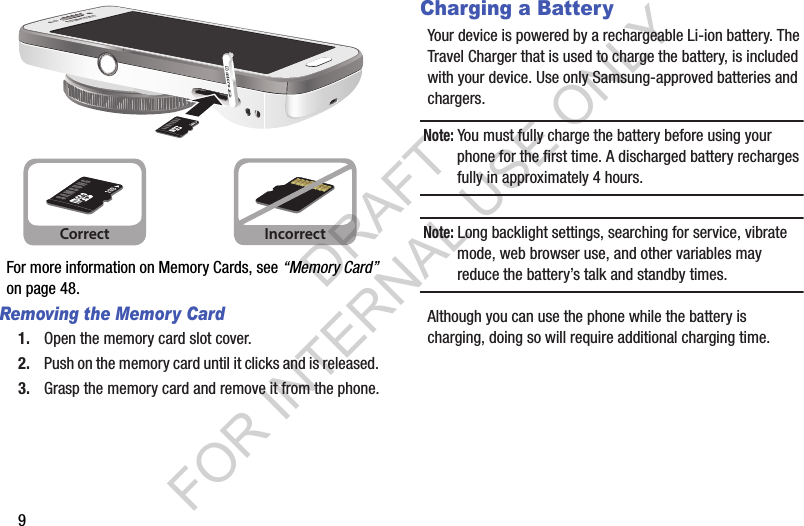 9For more information on Memory Cards, see “Memory Card” on page 48.Removing the Memory Card1. Open the memory card slot cover. 2. Push on the memory card until it clicks and is released. 3. Grasp the memory card and remove it from the phone.Charging a BatteryYour device is powered by a rechargeable Li-ion battery. The Travel Charger that is used to charge the battery, is included with your device. Use only Samsung-approved batteries and chargers. Note: You must fully charge the battery before using your phone for the first time. A discharged battery recharges fully in approximately 4 hours.Note: Long backlight settings, searching for service, vibrate mode, web browser use, and other variables may reduce the battery’s talk and standby times. Although you can use the phone while the battery is charging, doing so will require additional charging time. Correct IncorrectDRAFT FOR INTERNAL USE ONLY