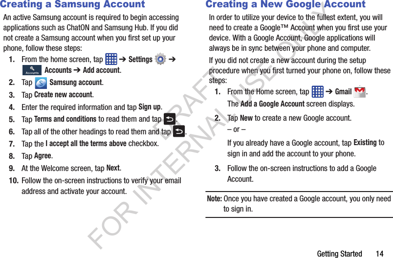 Getting Started       14Creating a Samsung AccountAn active Samsung account is required to begin accessing applications such as ChatON and Samsung Hub. If you did not create a Samsung account when you first set up your phone, follow these steps:1. From the home screen, tap   ➔ Settings  ➔  Accounts ➔ Add account.2. Tap  Samsung account.3. Tap Create new account.4. Enter the required information and tap Sign up.5. Tap Terms and conditions to read them and tap  .6. Tap all of the other headings to read them and tap  .7. Tap the I accept all the terms above checkbox.8. Tap Agree.9. At the Welcome screen, tap Next.10. Follow the on-screen instructions to verify your email address and activate your account.Creating a New Google AccountIn order to utilize your device to the fullest extent, you will need to create a Google™ Account when you first use your device. With a Google Account, Google applications will always be in sync between your phone and computer.If you did not create a new account during the setup procedure when you first turned your phone on, follow these steps:1. From the Home screen, tap   ➔ Gmail.The Add a Google Account screen displays.2. Tap New to create a new Google account.– or –If you already have a Google account, tap Existing to sign in and add the account to your phone.3. Follow the on-screen instructions to add a Google Account.Note: Once you have created a Google account, you only need to sign in.DRAFT FOR INTERNAL USE ONLY