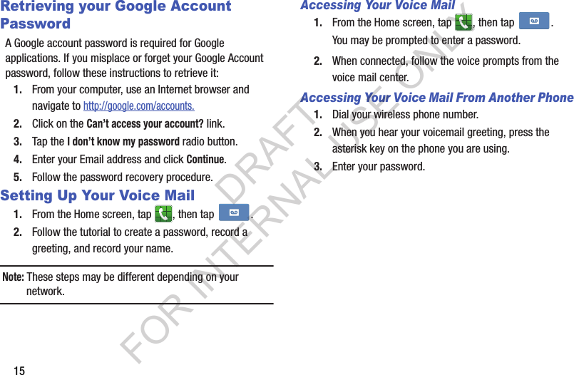 15Retrieving your Google Account PasswordA Google account password is required for Google applications. If you misplace or forget your Google Account password, follow these instructions to retrieve it:1. From your computer, use an Internet browser and navigate to http://google.com/accounts.2. Click on the Can’t access your account? link.3. Tap the I don’t know my password radio button.4. Enter your Email address and click Continue. 5. Follow the password recovery procedure.Setting Up Your Voice Mail1. From the Home screen, tap  , then tap  .2. Follow the tutorial to create a password, record a greeting, and record your name.Note: These steps may be different depending on your network.Accessing Your Voice Mail1. From the Home screen, tap  , then tap  .You may be prompted to enter a password.2. When connected, follow the voice prompts from the voice mail center. Accessing Your Voice Mail From Another Phone1. Dial your wireless phone number.2. When you hear your voicemail greeting, press the asterisk key on the phone you are using.3. Enter your password.DRAFT FOR INTERNAL USE ONLY