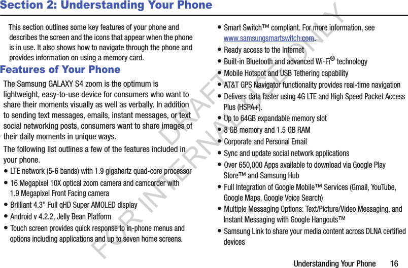 Understanding Your Phone       16Section 2: Understanding Your PhoneThis section outlines some key features of your phone and describes the screen and the icons that appear when the phone is in use. It also shows how to navigate through the phone and provides information on using a memory card.Features of Your PhoneThe Samsung GALAXY S4 zoom is the optimum is lightweight, easy-to-use device for consumers who want to share their moments visually as well as verbally. In addition to sending text messages, emails, instant messages, or text social networking posts, consumers want to share images of their daily moments in unique ways. The following list outlines a few of the features included in your phone.• LTE network (5-6 bands) with 1.9 gigahertz quad-core processor• 16 Megapixel 10X optical zoom camera and camcorder with 1.9 Megapixel Front Facing camera • Brilliant 4.3” Full qHD Super AMOLED display • Android v 4.2.2, Jelly Bean Platform• Touch screen provides quick response to in-phone menus and options including applications and up to seven home screens. • Smart Switch™ compliant. For more information, see www.samsungsmartswitch.com.• Ready access to the Internet• Built-in Bluetooth and advanced Wi-Fi® technology• Mobile Hotspot and USB Tethering capability• AT&amp;T GPS Navigator functionality provides real-time navigation• Delivers data faster using 4G LTE and High Speed Packet Access Plus (HSPA+). • Up to 64GB expandable memory slot• 8 GB memory and 1.5 GB RAM• Corporate and Personal Email• Sync and update social network applications• Over 650,000 Apps available to download via Google Play Store™ and Samsung Hub• Full Integration of Google Mobile™ Services (Gmail, YouTube, Google Maps, Google Voice Search)• Multiple Messaging Options: Text/Picture/Video Messaging, and Instant Messaging with Google Hangouts™• Samsung Link to share your media content across DLNA certified devicesDRAFT FOR INTERNAL USE ONLY