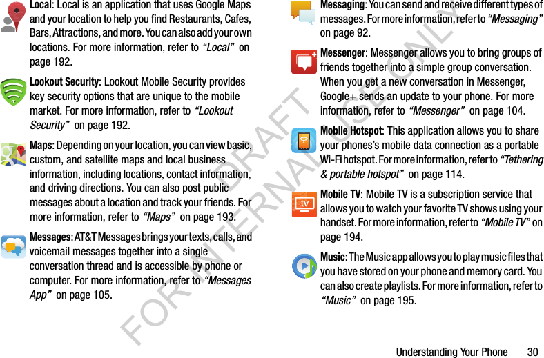 Understanding Your Phone       30Local: Local is an application that uses Google Maps and your location to help you find Restaurants, Cafes, Bars, Attractions, and more. You can also add your own locations. For more information, refer to “Local”  on page 192.Lookout Security: Lookout Mobile Security provides key security options that are unique to the mobile market. For more information, refer to “Lookout Security”  on page 192. Maps: Depending on your location, you can view basic, custom, and satellite maps and local business information, including locations, contact information, and driving directions. You can also post public messages about a location and track your friends. For more information, refer to “Maps”  on page 193.Messages: AT&amp;T Messages brings your texts, calls, and voicemail messages together into a single conversation thread and is accessible by phone or computer. For more information, refer to “Messages App”  on page 105.Messaging: You can send and receive different types of messages. For more information, refer to “Messaging”  on page 92.Messenger: Messenger allows you to bring groups of friends together into a simple group conversation. When you get a new conversation in Messenger, Google+ sends an update to your phone. For more information, refer to “Messenger”  on page 104.Mobile Hotspot: This application allows you to share your phones’s mobile data connection as a portable Wi-Fi hotspot. For more information, refer to “Tethering &amp; portable hotspot”  on page 114.Mobile TV: Mobile TV is a subscription service that allows you to watch your favorite TV shows using your handset. For more information, refer to “Mobile TV”  o n  page 194. Music: The Music app allows you to play music files that you have stored on your phone and memory card. You can also create playlists. For more information, refer to “Music”  on page 195.DRAFT FOR INTERNAL USE ONLY