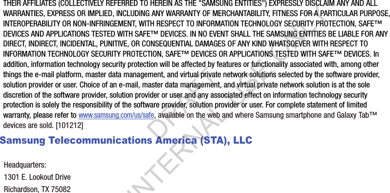 THEIR AFFILIATES (COLLECTIVELY REFERRED TO HEREIN AS THE &quot;SAMSUNG ENTITIES&quot;) EXPRESSLY DISCLAIM ANY AND ALL WARRANTIES, EXPRESS OR IMPLIED, INCLUDING ANY WARRANTY OF MERCHANTABILITY, FITNESS FOR A PARTICULAR PURPOSE, INTEROPERABILITY OR NON-INFRINGEMENT, WITH RESPECT TO INFORMATION TECHNOLOGY SECURITY PROTECTION, SAFE™ DEVICES AND APPLICATIONS TESTED WITH SAFE™ DEVICES. IN NO EVENT SHALL THE SAMSUNG ENTITIES BE LIABLE FOR ANY DIRECT, INDIRECT, INCIDENTAL, PUNITIVE, OR CONSEQUENTIAL DAMAGES OF ANY KIND WHATSOEVER WITH RESPECT TO INFORMATION TECHNOLOGY SECURITY PROTECTION, SAFE™ DEVICES OR APPLICATIONS TESTED WITH SAFE™ DEVICES. In addition, information technology security protection will be affected by features or functionality associated with, among other things the e-mail platform, master data management, and virtual private network solutions selected by the software provider, solution provider or user. Choice of an e-mail, master data management, and virtual private network solution is at the sole discretion of the software provider, solution provider or user and any associated effect on information technology security protection is solely the responsibility of the software provider, solution provider or user. For complete statement of limited warranty, please refer to www.samsung.com/us/safe, available on the web and where Samsung smartphone and Galaxy Tab™ devices are sold. [101212] Samsung Telecommunications America (STA), LLCHeadquarters:1301 E. Lookout DriveRichardson, TX 75082DRAFT FOR INTERNAL USE ONLY