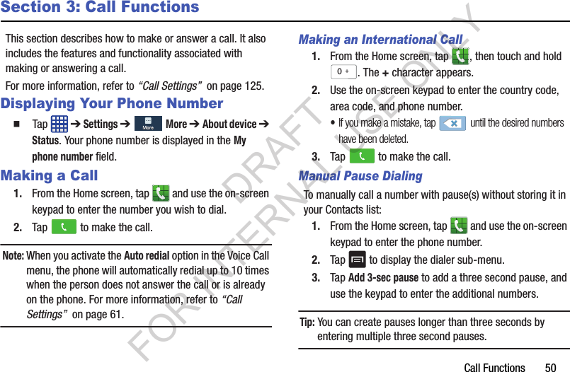 Call Functions       50Section 3: Call FunctionsThis section describes how to make or answer a call. It also includes the features and functionality associated with making or answering a call.For more information, refer to “Call Settings”  on page 125.Displaying Your Phone Number䡲  Tap  ➔ Settings ➔  More ➔ About device ➔ Status. Your phone number is displayed in the My phone number field.Making a Call1. From the Home screen, tap   and use the on-screen keypad to enter the number you wish to dial.2. Tap   to make the call.Note: When you activate the Auto redial option in the Voice Call menu, the phone will automatically redial up to 10 times when the person does not answer the call or is already on the phone. For more information, refer to “Call Settings”  on page 61.Making an International Call1. From the Home screen, tap  , then touch and hold . The + character appears.2. Use the on-screen keypad to enter the country code, area code, and phone number. •If you make a mistake, tap  until the desired numbers have been deleted.3. Tap   to make the call.Manual Pause DialingTo manually call a number with pause(s) without storing it in your Contacts list:1. From the Home screen, tap   and use the on-screen keypad to enter the phone number.2. Tap   to display the dialer sub-menu.3. Tap Add 3-sec pause to add a three second pause, and use the keypad to enter the additional numbers.Tip: You can create pauses longer than three seconds by entering multiple three second pauses.0+DRAFT FOR INTERNAL USE ONLY