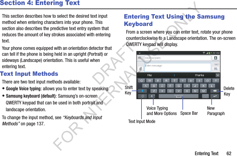 Entering Text       62Section 4: Entering TextThis section describes how to select the desired text input method when entering characters into your phone. This section also describes the predictive text entry system that reduces the amount of key strokes associated with entering text. Your phone comes equipped with an orientation detector that can tell if the phone is being held in an upright (Portrait) or sideways (Landscape) orientation. This is useful when entering text. Text Input MethodsThere are two text input methods available:• Google Voice typing: allows you to enter text by speaking. • Samsung keyboard (default): Samsung’s on-screen QWERTY keypad that can be used in both portrait and landscape orientation.To change the input method, see “Keyboards and Input Methods” on page 137.Entering Text Using the Samsung KeyboardFrom a screen where you can enter text, rotate your phone counterclockwise to a Landscape orientation. The on-screen QWERTY keypad will display.New ParagraphText Input ModeShiftKeyDeleteKeySpace BarVoice Typingand More OptionsDRAFT FOR INTERNAL USE ONLY