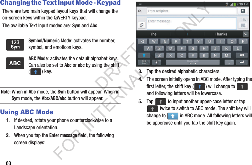 63Changing the Text Input Mode - KeypadThere are two main keypad layout keys that will change the on-screen keys within the QWERTY keypad.The available Text Input modes are: Sym and Abc.Note: When in Abc mode, the Sym button will appear. When in Sym mode, the Abc/ABC/abc button will appear.Using ABC Mode1. If desired, rotate your phone counterclockwise to a Landscape orientation.2. When you tap the Enter message field, the following screen displays: 3. Tap the desired alphabetic characters.4. The screen initially opens in ABC mode. After typing the first letter, the shift key ( ) will change to   and following letters will be lowercase. 5. Tap   to input another upper-case letter or tap  twice to switch to ABC mode. The shift key will change to   in ABC mode. All following letters will be uppercase until you tap the shift key again.Symbol/Numeric Mode: activates the number, symbol, and emoticon keys.ABC Mode: activates the default alphabet keys. Can also be set to Abc or abc by using the shift () key.DRAFT FOR INTERNAL USE ONLY