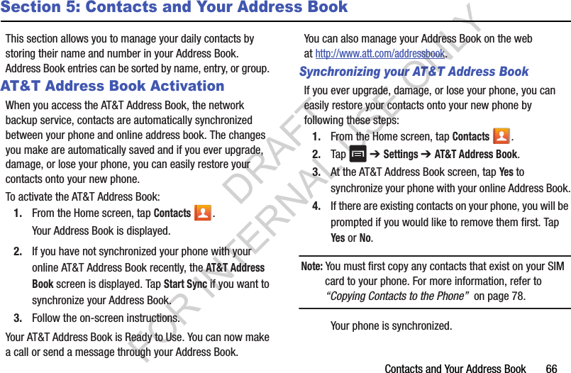 Contacts and Your Address Book       66Section 5: Contacts and Your Address BookThis section allows you to manage your daily contacts by storing their name and number in your Address Book. Address Book entries can be sorted by name, entry, or group. AT&amp;T Address Book ActivationWhen you access the AT&amp;T Address Book, the network backup service, contacts are automatically synchronized between your phone and online address book. The changes you make are automatically saved and if you ever upgrade, damage, or lose your phone, you can easily restore your contacts onto your new phone.To activate the AT&amp;T Address Book:1. From the Home screen, tap Contacts .Your Address Book is displayed.2. If you have not synchronized your phone with your online AT&amp;T Address Book recently, the AT&amp;T Address Book screen is displayed. Tap Start Sync if you want to synchronize your Address Book.3. Follow the on-screen instructions.Your AT&amp;T Address Book is Ready to Use. You can now make a call or send a message through your Address Book.You can also manage your Address Book on the web at http://www.att.com/addressbook.Synchronizing your AT&amp;T Address BookIf you ever upgrade, damage, or lose your phone, you can easily restore your contacts onto your new phone by following these steps:1. From the Home screen, tap Contacts .2. Tap  ➔ Settings ➔ AT&amp;T Address Book.3. At the AT&amp;T Address Book screen, tap Yes to synchronize your phone with your online Address Book.4. If there are existing contacts on your phone, you will be prompted if you would like to remove them first. Tap Yes or No.Note: You must first copy any contacts that exist on your SIM card to your phone. For more information, refer to “Copying Contacts to the Phone”  on page 78.Your phone is synchronized. DRAFT FOR INTERNAL USE ONLY