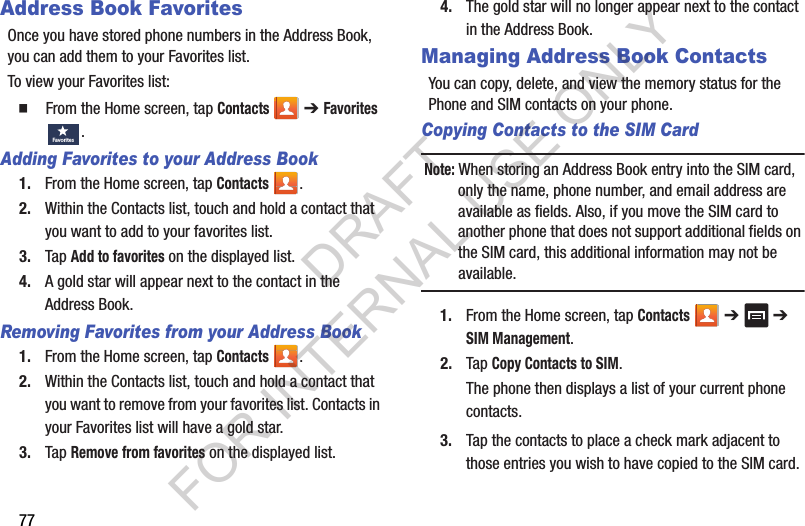 77Address Book FavoritesOnce you have stored phone numbers in the Address Book, you can add them to your Favorites list.To view your Favorites list:䡲  From the Home screen, tap Contacts  ➔ Favorites .Adding Favorites to your Address Book1. From the Home screen, tap Contacts .2. Within the Contacts list, touch and hold a contact that you want to add to your favorites list.3. Tap Add to favorites on the displayed list.4. A gold star will appear next to the contact in the Address Book.Removing Favorites from your Address Book1. From the Home screen, tap Contacts .2. Within the Contacts list, touch and hold a contact that you want to remove from your favorites list. Contacts in your Favorites list will have a gold star.3. Tap Remove from favorites on the displayed list.4. The gold star will no longer appear next to the contact in the Address Book.Managing Address Book ContactsYou can copy, delete, and view the memory status for the Phone and SIM contacts on your phone.Copying Contacts to the SIM Card Note: When storing an Address Book entry into the SIM card, only the name, phone number, and email address are available as fields. Also, if you move the SIM card to another phone that does not support additional fields on the SIM card, this additional information may not be available.1. From the Home screen, tap Contacts  ➔   ➔ SIM Management.2. Tap Copy Contacts to SIM.The phone then displays a list of your current phone contacts.3. Tap the contacts to place a check mark adjacent to those entries you wish to have copied to the SIM card. Favo ritesDRAFT FOR INTERNAL USE ONLY