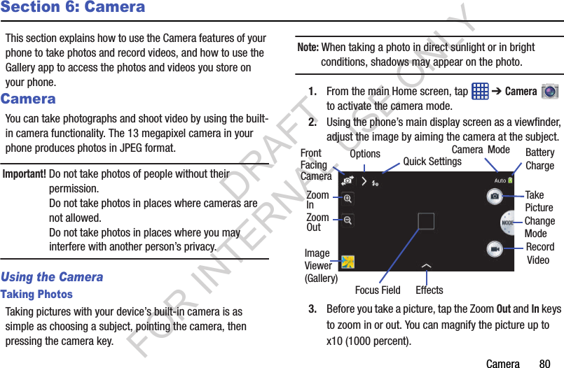 Camera       80Section 6: CameraThis section explains how to use the Camera features of your phone to take photos and record videos, and how to use the Gallery app to access the photos and videos you store on your phone. CameraYou can take photographs and shoot video by using the built-in camera functionality. The 13 megapixel camera in your phone produces photos in JPEG format. Important! Do not take photos of people without their permission. Do not take photos in places where cameras are not allowed. Do not take photos in places where you may interfere with another person’s privacy. Using the CameraTaking PhotosTaking pictures with your device’s built-in camera is as simple as choosing a subject, pointing the camera, then pressing the camera key.Note: When taking a photo in direct sunlight or in bright conditions, shadows may appear on the photo.1. From the main Home screen, tap   ➔ Camera  to activate the camera mode. 2. Using the phone’s main display screen as a viewfinder, adjust the image by aiming the camera at the subject.3. Before you take a picture, tap the Zoom Out and In keys to zoom in or out. You can magnify the picture up to x10 (1000 percent).Focus FieldCameraImageViewerModeEffectsBatteryChargeChangeModeQuick SettingsFront(Gallery)VideoRecordTakePictureFacingCameraOptionsZoomZoomInOutDRAFT FOR INTERNAL USE ONLY
