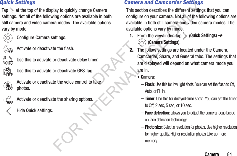 Camera       84Quick SettingsTap   at the top of the display to quickly change Camera settings. Not all of the following options are available in both still camera and video camera modes. The available options vary by mode.Camera and Camcorder SettingsThis section describes the different settings that you can configure on your camera. Not all of the following options are available in both still camera and video camera modes. The available options vary by mode.1. From the viewfinder, tap   (Quick Settings) ➔ (Camera Settings). 2. The follow settings are located under the Camera, Camcorder, Share, and General tabs. The settings that are displayed will depend on what camera mode you are in.• Camera: –Flash: Use this for low light shots. You can set the flash to Off, Auto, or Fill in. –Timer: Use this for delayed-time shots. You can set the timer to Off, 2 sec, 5 sec, or 10 sec.–Face detection: allows you to adjust the camera focus based on face detection technology.–Photo size: Select a resolution for photos. Use higher resolution for higher quality. Higher resolution photos take up more memory.Configure Camera settings.Activate or deactivate the flash. Use this to activate or deactivate delay timer.Use this to activate or deactivate GPS Tag.Activate or deactivate the voice control to take photos.Activate or deactivate the sharing options.Hide Quick settings.DRAFT FOR INTERNAL USE ONLY