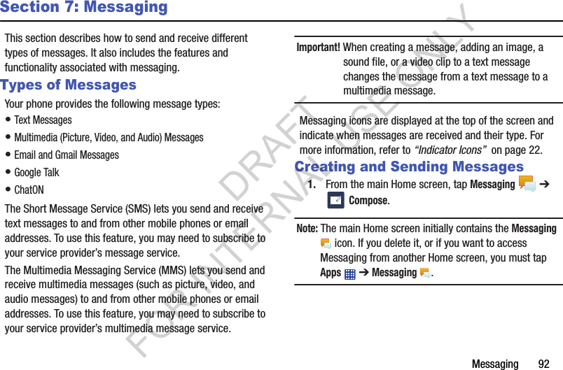 Messaging       92Section 7: MessagingThis section describes how to send and receive different types of messages. It also includes the features and functionality associated with messaging.Types of MessagesYour phone provides the following message types:• Text Messages • Multimedia (Picture, Video, and Audio) Messages • Email and Gmail Messages• Google Talk• ChatONThe Short Message Service (SMS) lets you send and receive text messages to and from other mobile phones or email addresses. To use this feature, you may need to subscribe to your service provider’s message service.The Multimedia Messaging Service (MMS) lets you send and receive multimedia messages (such as picture, video, and audio messages) to and from other mobile phones or email addresses. To use this feature, you may need to subscribe to your service provider’s multimedia message service.Important! When creating a message, adding an image, a sound file, or a video clip to a text message changes the message from a text message to a multimedia message.Messaging icons are displayed at the top of the screen and indicate when messages are received and their type. For more information, refer to “Indicator Icons”  on page 22.Creating and Sending Messages1. From the main Home screen, tap Messaging  ➔  Compose.Note: The main Home screen initially contains the Messaging  icon. If you delete it, or if you want to access Messaging from another Home screen, you must tap Apps  ➔ Messaging . DRAFT FOR INTERNAL USE ONLY