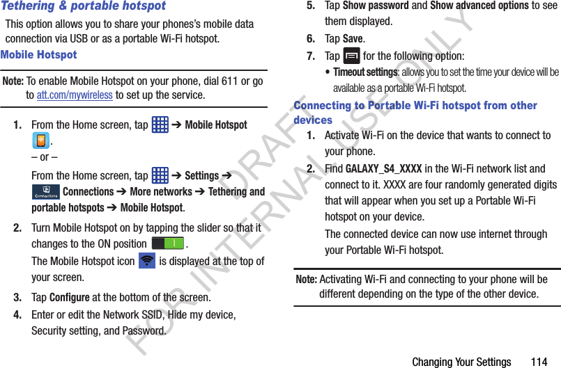 Changing Your Settings 114Tethering & portable hotspotThis option allows you to share your phones’s mobile data connection via USB or as a portable Wi-Fi hotspot.Mobile HotspotNote: To enable Mobile Hotspot on your phone, dial 611 or go to att.com/mywireless to set up the service.1. From the Home screen, tap ➔ Mobile Hotspot .– or –From the Home screen, tap ➔ Settings ➔ Connections ➔ More networks ➔ Tethering and portable hotspots ➔ Mobile Hotspot.2. Turn Mobile Hotspot on by tapping the slider so that it changes to the ON position .The Mobile Hotspot icon is displayed at the top of your screen.3. Tap Configure at the bottom of the screen.4. Enter or edit the Network SSID, Hide my device, Security setting, and Password.5. Tap Show password and Show advanced options to see them displayed.6. Tap Save.7. Tap for the following option:•Timeout settings: allows you to set the time your device will be available as a portable Wi-Fi hotspot.Connecting to Portable Wi-Fi hotspot from other devices1. Activate Wi-Fi on the device that wants to connect to your phone.2. Find GALAXY_S4_XXXX in the Wi-Fi network list and connect to it. XXXX are four randomly generated digits that will appear when you set up a Portable Wi-Fi hotspot on your device.The connected device can now use internet through your Portable Wi-Fi hotspot. Note: Activating Wi-Fi and connecting to your phone will be different depending on the type of the other device.DRAFT FOR INTERNAL USE ONLY