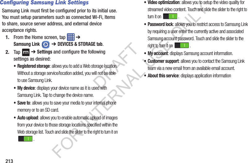 213Configuring Samsung Link SettingsSamsung Link must first be configured prior to its initial use. You must setup parameters such as connected Wi-Fi, Items to share, source server address, and external device acceptance rights.1. From the Home screen, tap ➔ Samsung Link ➔ DEVICES & STORAGE tab.2. Tap ➔ Settings and configure the following settings as desired:•Registered storage: allows you to add a Web storage location. Without a storage service/location added, you will not be able to use Samsung Link.• My device: displays your device name as it is used with Samsung Link. Tap to change the device name.•Save to: allows you to save your media to your internal phone memory or to an SD card.• Auto upload: allows you to enable automatic upload of images from your device to those storage locations specified within the Web storage list. Touch and slide the slider to the right to turn it on .•Video optimization: allows you to setup the video quality for streamed video content. Touch and slide the slider to the right to turn it on .• Password lock: allows you to restrict access to Samsung Link by requiring a user enter the currently active and associated Samsung account password. Touch and slide the slider to the right to turn it on .• My account: displays Samsung account information.•Customer support: allows you to contact the Samsung Link team via a new email from an available email account.• About this service: displays application informationDRAFT FOR INTERNAL USE ONLY