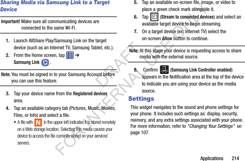 Applications 214Sharing Media via Samsung Link to a Target DeviceImportant! Make sure all communicating devices are connected to the same Wi-Fi.1. Launch AllShare Play/Samsung Link on the target device (such as an Internet TV, Samsung Tablet, etc.).2. From the Home screen, tap ➔ Samsung Link. Note: You must be signed in to your Samsung Account before you can use this feature.3. Tap your device name from the Registered devices area.4. Tap an available category tab (Pictures, Music, Movies, Files, or Info) and select a file.•A file with in the upper-left indicates it is stored remotely on a Web storage location. Selecting this media causes your device to access the file currently stored on your services’ servers.5. Tap an available on-screen file, image, or video to place a green check mark alongside it.6. Tap (Stream to connected devices) and select an available target device to begin streaming.7. On a target device (ex: Internet TV) select the on-screen Allow button to continue.Note: At this stage your device is requesting access to share media with the external source.8. Confirm (Samsung Link Controller enabled) appears in the Notification area at the top of the device to indicate you are using your device as the media source.SettingsThis widget navigates to the sound and phone settings for your phone. It includes such settings as: display, security, memory, and any extra settings associated with your phone. For more information, refer to “Changing Your Settings” on page 107.DRAFT FOR INTERNAL USE ONLY