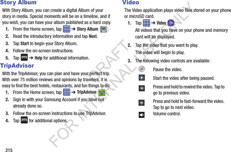 215Story AlbumWith Story Album, you can create a digital Album of your story in media. Special moments will be on a timeline, and if you wish, you can have your album published as a hard copy.1. From the Home screen, tap ➔ Story Album .2. Read the introductory information and tap Next.3. Tap Start to begin your Story Album.4. Follow the on-screen instructions.5. Tap ➔ Help for additional information.TripAdvisorWith the TripAdvisor, you can plan and have your perfect trip. With over 75 million reviews and opinions by travelers, it is easy to find the best hotels, restaurants, and fun things to do. 1. From the Home screen, tap ➔ TripAdvisor .2. Sign in with your Samsung Account if you have not already done so.3. Follow the on-screen instructions to use TripAdvisor.4. Tap for additional options.VideoThe Video application plays video files stored on your phone or microSD card.1. Tap ➔ Video .All videos that you have on your phone and memory card will be displayed. 2. Tap the video that you want to play.The video will begin to play.3. The following video controls are available:Pause the video.Start the video after being paused.Press and hold to rewind the video. Tap to go to previous video.Press and hold to fast-forward the video. Tap to go to next video.Volume control.DRAFT FOR INTERNAL USE ONLY