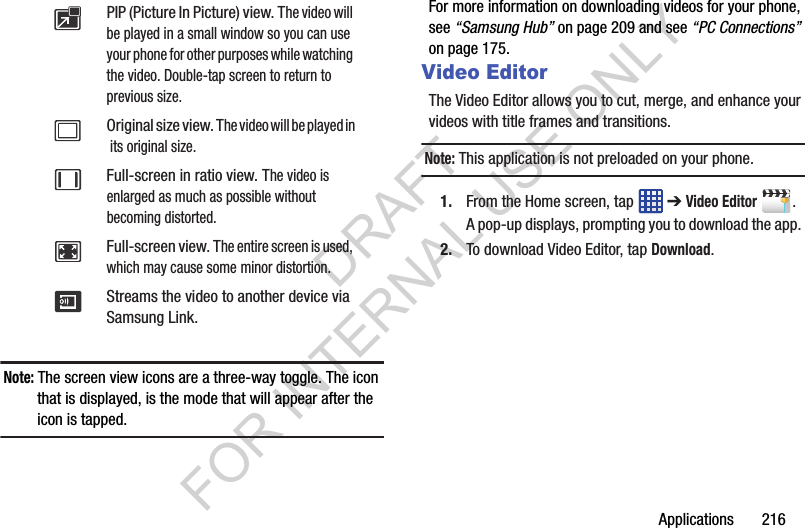 Applications 216Note: The screen view icons are a three-way toggle. The icon that is displayed, is the mode that will appear after the icon is tapped. For more information on downloading videos for your phone, see “Samsung Hub” on page 209 and see “PC Connections” on page 175. Video EditorThe Video Editor allows you to cut, merge, and enhance your videos with title frames and transitions. Note: This application is not preloaded on your phone. 1. From the Home screen, tap ➔ Video Editor. A pop-up displays, prompting you to download the app. 2. To download Video Editor, tap Download. PIP (Picture In Picture) view. The video will be played in a small window so you can use your phone for other purposes while watching the video. Double-tap screen to return to previous size.Original size view. The video will be played in its original size.Full-screen in ratio view. The video is enlarged as much as possible without becoming distorted.Full-screen view. The entire screen is used, which may cause some minor distortion.Streams the video to another device via Samsung Link.DRAFT FOR INTERNAL USE ONLY