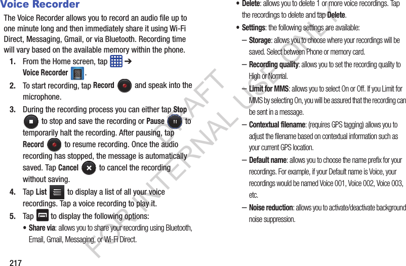 217Voice RecorderThe Voice Recorder allows you to record an audio file up to one minute long and then immediately share it using Wi-Fi Direct, Messaging, Gmail, or via Bluetooth. Recording time will vary based on the available memory within the phone.1. From the Home screen, tap ➔ Voice Recorder. 2. To start recording, tap Record and speak into the microphone.3. During the recording process you can either tap Stop to stop and save the recording or Pause to temporarily halt the recording. After pausing, tap Record to resume recording. Once the audio recording has stopped, the message is automatically saved. Tap Cancel to cancel the recording without saving.4. Tap List to display a list of all your voice recordings. Tap a voice recording to play it.5. Tap to display the following options:•Share via: allows you to share your recording using Bluetooth, Email, Gmail, Messaging, or Wi-Fi Direct.•Delete: allows you to delete 1 or more voice recordings. Tap the recordings to delete and tap Delete.• Settings: the following settings are available:–Storage: allows you to choose where your recordings will be saved. Select between Phone or memory card.–Recording quality: allows you to set the recording quality to High or Normal.–Limit for MMS: allows you to select On or Off. If you Limit for MMS by selecting On, you will be assured that the recording can be sent in a message.–Contextual filename: (requires GPS tagging) allows you to adjust the filename based on contextual information such as your current GPS location.–Default name: allows you to choose the name prefix for your recordings. For example, if your Default name is Voice, your recordings would be named Voice 001, Voice 002, Voice 003, etc.–Noise reduction: allows you to activate/deactivate background noise suppression.DRAFT FOR INTERNAL USE ONLY