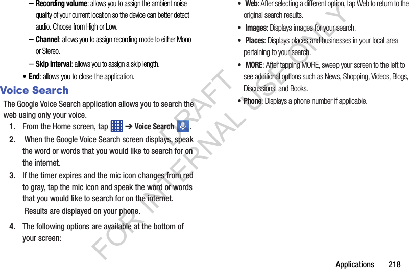 Applications 218–Recording volume: allows you to assign the ambient noise quality of your current location so the device can better detect audio. Choose from High or Low.–Channel: allows you to assign recording mode to either Mono or Stereo.–Skip interval: allows you to assign a skip length.•End: allows you to close the application.Voice SearchThe Google Voice Search application allows you to search the web using only your voice.1. From the Home screen, tap ➔ Voice Search . 2. When the Google Voice Search screen displays, speak the word or words that you would like to search for on the internet.3. If the timer expires and the mic icon changes from red to gray, tap the mic icon and speak the word or words that you would like to search for on the internet. Results are displayed on your phone.4. The following options are available at the bottom of your screen:• Web: After selecting a different option, tap Web to return to the original search results.• Images: Displays images for your search.• Places: Displays places and businesses in your local area pertaining to your search.• MORE: After tapping MORE, sweep your screen to the left to see additional options such as News, Shopping, Videos, Blogs, Discussions, and Books.• Phone: Displays a phone number if applicable.DRAFT FOR INTERNAL USE ONLY