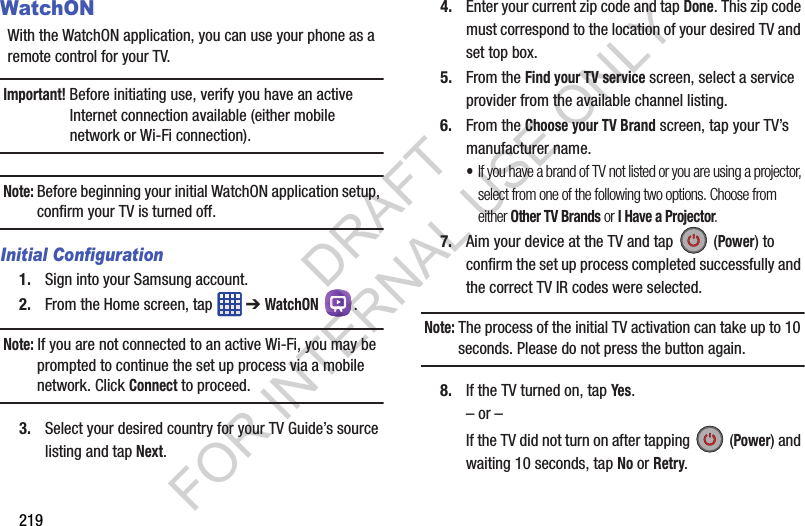 219WatchONWith the WatchON application, you can use your phone as a remote control for your TV.Important! Before initiating use, verify you have an active Internet connection available (either mobile network or Wi-Fi connection).Note: Before beginning your initial WatchON application setup, confirm your TV is turned off.Initial Configuration1. Sign into your Samsung account. 2. From the Home screen, tap ➔ WatchON .Note: If you are not connected to an active Wi-Fi, you may be prompted to continue the set up process via a mobile network. Click Connect to proceed.3. Select your desired country for your TV Guide’s source listing and tap Next.4. Enter your current zip code and tap Done. This zip code must correspond to the location of your desired TV and set top box.5. From the Find your TV service screen, select a service provider from the available channel listing.6. From the Choose your TV Brand screen, tap your TV’s manufacturer name.•If you have a brand of TV not listed or you are using a projector, select from one of the following two options. Choose from either Other TV Brands or I Have a Projector.7. Aim your device at the TV and tap (Power) to confirm the set up process completed successfully and the correct TV IR codes were selected.Note: The process of the initial TV activation can take up to 10 seconds. Please do not press the button again.8. If the TV turned on, tap Yes.– or –If the TV did not turn on after tapping (Power) and waiting 10 seconds, tap No or Retry.DRAFT FOR INTERNAL USE ONLY
