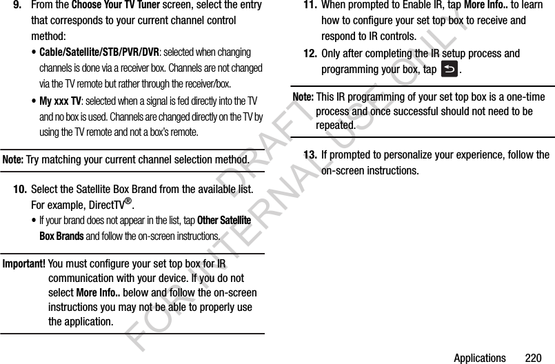 Applications 2209. From the Choose Your TV Tuner screen, select the entry that corresponds to your current channel control method:• Cable/Satellite/STB/PVR/DVR: selected when changing channels is done via a receiver box. Channels are not changed via the TV remote but rather through the receiver/box.• My xxx TV: selected when a signal is fed directly into the TV and no box is used. Channels are changed directly on the TV by using the TV remote and not a box’s remote.Note: Try matching your current channel selection method.10. Select the Satellite Box Brand from the available list. For example, DirectTV®.•If your brand does not appear in the list, tap Other Satellite Box Brands and follow the on-screen instructions.Important! You must configure your set top box for IR communication with your device. If you do not select More Info.. below and follow the on-screen instructions you may not be able to properly use the application.11. When prompted to Enable IR, tap More Info.. to learn how to configure your set top box to receive and respond to IR controls.12. Only after completing the IR setup process and programming your box, tap .Note: This IR programming of your set top box is a one-time process and once successful should not need to be repeated.13. If prompted to personalize your experience, follow the on-screen instructions.DRAFT FOR INTERNAL USE ONLY