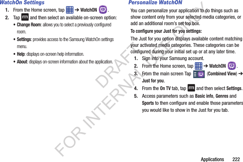 Applications 222WatchOn Settings1. From the Home screen, tap ➔ WatchON .2. Tap and then select an available on-screen option:• Change Room: allows you to select a previously configured room.•Settings: provides access to the Samsung WatchOn settings menu.•Help: displays on-screen help information.•About: displays on-screen information about the application.Personalize WatchONYou can personalize your application to do things such as show content only from your selected media categories, or add an additional room’s set top box.To configure your Just for you settings:The Just for you option displays available content matching your activated media categories. These categories can be configured during your initial set up or at any later time.1. Sign into your Samsung account. 2. From the Home screen, tap ➔ WatchON .3. From the main screen Tap (Combined View) ➔ Just for you.4. From the On TV tab, tap and then select Settings.5. Access parameters such as Basic info, Genres and Sports to then configure and enable those parameters you would like to show in the Just for you tab.DRAFT FOR INTERNAL USE ONLY