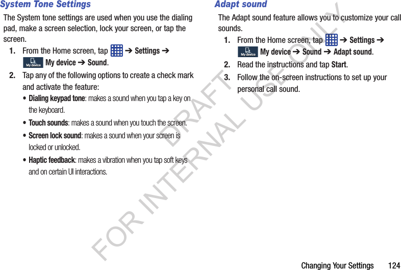 Changing Your Settings 124System Tone SettingsThe System tone settings are used when you use the dialing pad, make a screen selection, lock your screen, or tap the screen.1. From the Home screen, tap ➔ Settings ➔ My device ➔ Sound.2. Tap any of the following options to create a check mark and activate the feature: • Dialing keypad tone: makes a sound when you tap a key on the keyboard. • Touch sounds: makes a sound when you touch the screen. • Screen lock sound: makes a sound when your screen is locked or unlocked. • Haptic feedback: makes a vibration when you tap soft keys and on certain UI interactions. Adapt soundThe Adapt sound feature allows you to customize your call sounds. 1. From the Home screen, tap ➔ Settings ➔ My device ➔ Sound ➔ Adapt sound. 2. Read the instructions and tap Start. 3. Follow the on-screen instructions to set up your personal call sound. My deviceMy deviceMy deviceMy deviceDRAFT FOR INTERNAL USE ONLY