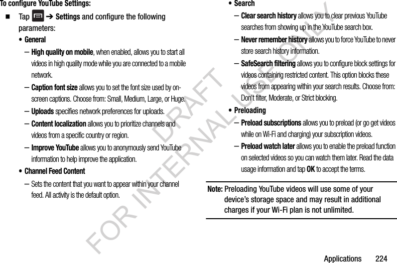 Applications 224To configure YouTube Settings: Tap ➔ Settings and configure the following parameters:•General–High quality on mobile, when enabled, allows you to start all videos in high quality mode while you are connected to a mobile network.–Caption font size allows you to set the font size used by on-screen captions. Choose from: Small, Medium, Large, or Huge.–Uploads specifies network preferences for uploads.–Content localization allows you to prioritize channels and videos from a specific country or region.–Improve YouTube allows you to anonymously send YouTube information to help improve the application.• Channel Feed Content–Sets the content that you want to appear within your channel feed. All activity is the default option.•Search–Clear search history allows you to clear previous YouTube searches from showing up in the YouTube search box.–Never remember history allows you to force YouTube to never store search history information.–SafeSearch filtering allows you to configure block settings for videos containing restricted content. This option blocks these videos from appearing within your search results. Choose from: Don’t filter, Moderate, or Strict blocking.• Preloading–Preload subscriptions allows you to preload (or go get videos while on Wi-Fi and charging) your subscription videos.–Preload watch later allows you to enable the preload function on selected videos so you can watch them later. Read the data usage information and tap OK to accept the terms.Note: Preloading YouTube videos will use some of your device’s storage space and may result in additional charges if your Wi-Fi plan is not unlimited.DRAFT FOR INTERNAL USE ONLY