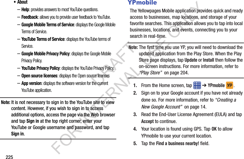 225• About–Help: provides answers to most YouTube questions.–Feedback: allows you to provide user feedback to YouTube.–Google Mobile Terms of Service: displays the Google Mobile Terms of Service.–YouTube Terms of Service: displays the YouTube terms of Service.–Google Mobile Privacy Policy: displays the Google Mobile Privacy Policy.–YouTube Privacy Policy: displays the YouTube Privacy Policy.–Open source licenses: displays the Open source licenses–App version: displays the software version for the current YouTube application.Note: It is not necessary to sign in to the YouTube site to view content. However, if you wish to sign in to access additional options, access the page via the Web browser and tap Sign in at the top right corner, enter your YouTube or Google username and password, and tap Sign in.YPmobileThe Yellowpages Mobile application provides quick and ready access to businesses, map locations, and storage of your favorite searches. This application allows you to tap into local businesses, locations, and events, connecting you to your search in real-time.Note: The first time you use YP, you will need to download the updated application from the Play Store. When the Play Store page displays, tap Update or Install then follow the on-screen instructions. For more information, refer to “Play Store” on page 204.1. From the Home screen, tap ➔ YPmobile . 2. Sign on to your Google account if you have not already done so. For more information, refer to “Creating a New Google Account” on page 14.3. Read the End-User License Agreement (EULA) and tap Accept to continue.4. Your location is found using GPS. Tap OK to allow YPmobile to use your current location.5. Tap the Find a business nearby! field.DRAFT FOR INTERNAL USE ONLY