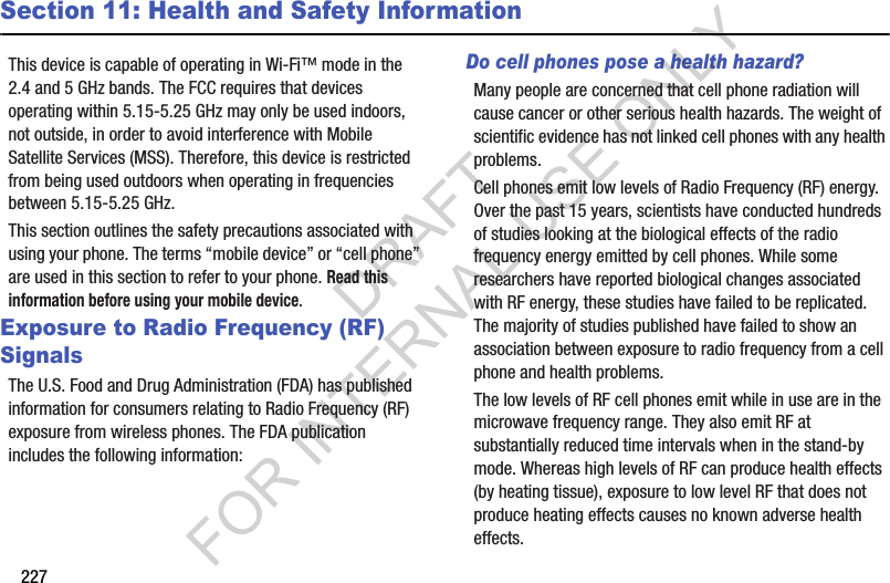 227Section 11: Health and Safety InformationThis device is capable of operating in Wi-Fi™ mode in the 2.4 and 5 GHz bands. The FCC requires that devices operating within 5.15-5.25 GHz may only be used indoors, not outside, in order to avoid interference with Mobile Satellite Services (MSS). Therefore, this device is restricted from being used outdoors when operating in frequencies between 5.15-5.25 GHz.This section outlines the safety precautions associated with using your phone. The terms “mobile device” or “cell phone” are used in this section to refer to your phone. Read this information before using your mobile device.Exposure to Radio Frequency (RF) SignalsThe U.S. Food and Drug Administration (FDA) has published information for consumers relating to Radio Frequency (RF) exposure from wireless phones. The FDA publication includes the following information:Do cell phones pose a health hazard?Many people are concerned that cell phone radiation will cause cancer or other serious health hazards. The weight of scientific evidence has not linked cell phones with any health problems.Cell phones emit low levels of Radio Frequency (RF) energy. Over the past 15 years, scientists have conducted hundreds of studies looking at the biological effects of the radio frequency energy emitted by cell phones. While some researchers have reported biological changes associated with RF energy, these studies have failed to be replicated. The majority of studies published have failed to show an association between exposure to radio frequency from a cell phone and health problems.The low levels of RF cell phones emit while in use are in the microwave frequency range. They also emit RF at substantially reduced time intervals when in the stand-by mode. Whereas high levels of RF can produce health effects (by heating tissue), exposure to low level RF that does not produce heating effects causes no known adverse health effects.DRAFT FOR INTERNAL USE ONLY