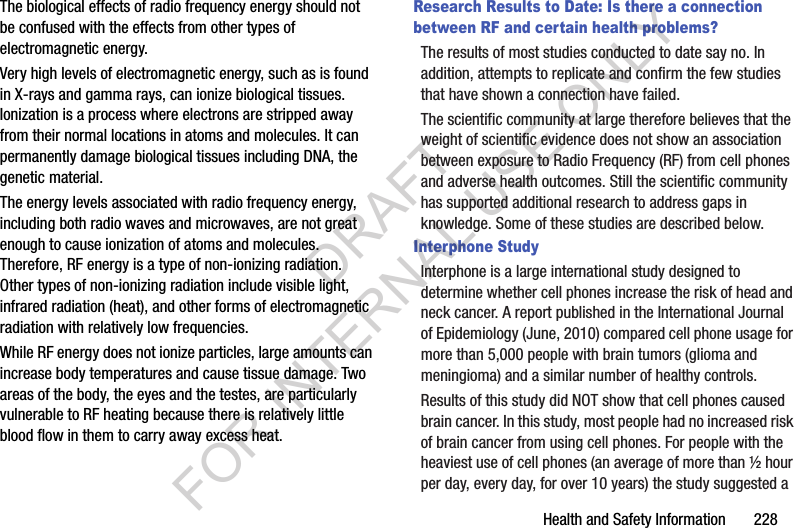 Health and Safety Information 228The biological effects of radio frequency energy should not be confused with the effects from other types of electromagnetic energy.Very high levels of electromagnetic energy, such as is found in X-rays and gamma rays, can ionize biological tissues. Ionization is a process where electrons are stripped away from their normal locations in atoms and molecules. It can permanently damage biological tissues including DNA, the genetic material.The energy levels associated with radio frequency energy, including both radio waves and microwaves, are not great enough to cause ionization of atoms and molecules. Therefore, RF energy is a type of non-ionizing radiation. Other types of non-ionizing radiation include visible light, infrared radiation (heat), and other forms of electromagnetic radiation with relatively low frequencies.While RF energy does not ionize particles, large amounts can increase body temperatures and cause tissue damage. Two areas of the body, the eyes and the testes, are particularly vulnerable to RF heating because there is relatively little blood flow in them to carry away excess heat.Research Results to Date: Is there a connection between RF and certain health problems?The results of most studies conducted to date say no. In addition, attempts to replicate and confirm the few studies that have shown a connection have failed.The scientific community at large therefore believes that the weight of scientific evidence does not show an association between exposure to Radio Frequency (RF) from cell phones and adverse health outcomes. Still the scientific community has supported additional research to address gaps in knowledge. Some of these studies are described below.Interphone StudyInterphone is a large international study designed to determine whether cell phones increase the risk of head and neck cancer. A report published in the International Journal of Epidemiology (June, 2010) compared cell phone usage for more than 5,000 people with brain tumors (glioma and meningioma) and a similar number of healthy controls.Results of this study did NOT show that cell phones caused brain cancer. In this study, most people had no increased risk of brain cancer from using cell phones. For people with the heaviest use of cell phones (an average of more than ½ hour per day, every day, for over 10 years) the study suggested a DRAFT FOR INTERNAL USE ONLY