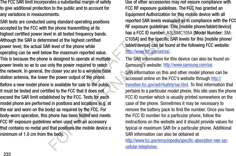 233The FCC SAR limit incorporates a substantial margin of safety to give additional protection to the public and to account for any variations in measurements.SAR tests are conducted using standard operating positions accepted by the FCC with the phone transmitting at its highest certified power level in all tested frequency bands. Although the SAR is determined at the highest certified power level, the actual SAR level of the phone while operating can be well below the maximum reported value. This is because the phone is designed to operate at multiple power levels so as to use only the power required to reach the network. In general, the closer you are to a wireless base station antenna, the lower the power output of the phone.Before a new model phone is available for sale to the public, it must be tested and certified to the FCC that it does not exceed the SAR limit established by the FCC. Tests for each model phone are performed in positions and locations (e.g. at the ear and worn on the body) as required by the FCC. For body-worn operation, this phone has been tested and meets FCC RF exposure guidelines when used with an accessory that contains no metal and that positions the mobile device a minimum of 1.0 cm from the body.Use of other accessories may not ensure compliance with FCC RF exposure guidelines. The FCC has granted an Equipment Authorization for this mobile device with all reported SAR levels evaluated as in compliance with the FCC RF exposure guidelines. This [mobile phone/tablet/device] has a FCC ID number: A3LSMC105A [Model Number: SM-C105A] and the specific SAR levels for this [mobile phone/tablet/device] can be found at the following FCC website:http://www.fcc.gov/oet/ea/.The SAR information for this device can also be found on Samsung’s website: http://www.samsung.com/sar. SAR information on this and other model phones can be accessed online on the FCC&apos;s website through http://transition.fcc.gov/oet/rfsafety/sar.html. To find information that pertains to a particular model phone, this site uses the phone FCC ID number which is usually printed somewhere on the case of the phone. Sometimes it may be necessary to remove the battery pack to find the number. Once you have the FCC ID number for a particular phone, follow the instructions on the website and it should provide values for typical or maximum SAR for a particular phone. Additional SAR information can also be obtained at http://www.fcc.gov/encyclopedia/specific-absorption-rate-sar-cellular-telephones.DRAFT FOR INTERNAL USE ONLY