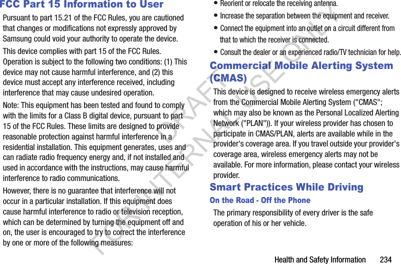 Health and Safety Information 234FCC Part 15 Information to UserPursuant to part 15.21 of the FCC Rules, you are cautioned that changes or modifications not expressly approved by Samsung could void your authority to operate the device.This device complies with part 15 of the FCC Rules. Operation is subject to the following two conditions: (1) This device may not cause harmful interference, and (2) this device must accept any interference received, including interference that may cause undesired operation.Note: This equipment has been tested and found to comply with the limits for a Class B digital device, pursuant to part 15 of the FCC Rules. These limits are designed to provide reasonable protection against harmful interference in a residential installation. This equipment generates, uses and can radiate radio frequency energy and, if not installed and used in accordance with the instructions, may cause harmful interference to radio communications. However, there is no guarantee that interference will not occur in a particular installation. If this equipment does cause harmful interference to radio or television reception, which can be determined by turning the equipment off and on, the user is encouraged to try to correct the interference by one or more of the following measures:• Reorient or relocate the receiving antenna.• Increase the separation between the equipment and receiver.• Connect the equipment into an outlet on a circuit different from that to which the receiver is connected.• Consult the dealer or an experienced radio/TV technician for help.Commercial Mobile Alerting System (CMAS)This device is designed to receive wireless emergency alerts from the Commercial Mobile Alerting System ("CMAS"; which may also be known as the Personal Localized Alerting Network ("PLAN")). If your wireless provider has chosen to participate in CMAS/PLAN, alerts are available while in the provider's coverage area. If you travel outside your provider's coverage area, wireless emergency alerts may not be available. For more information, please contact your wireless provider.Smart Practices While DrivingOn the Road - Off the PhoneThe primary responsibility of every driver is the safe operation of his or her vehicle.DRAFT FOR INTERNAL USE ONLY