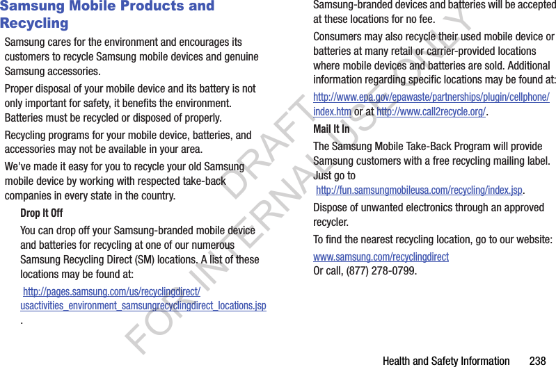 Health and Safety Information 238Samsung Mobile Products and RecyclingSamsung cares for the environment and encourages its customers to recycle Samsung mobile devices and genuine Samsung accessories.Proper disposal of your mobile device and its battery is not only important for safety, it benefits the environment. Batteries must be recycled or disposed of properly.Recycling programs for your mobile device, batteries, and accessories may not be available in your area.We've made it easy for you to recycle your old Samsung mobile device by working with respected take-back companies in every state in the country.Drop It OffYou can drop off your Samsung-branded mobile device and batteries for recycling at one of our numerous Samsung Recycling Direct (SM) locations. A list of these locations may be found at: http://pages.samsung.com/us/recyclingdirect/usactivities_environment_samsungrecyclingdirect_locations.jsp.Samsung-branded devices and batteries will be accepted at these locations for no fee.Consumers may also recycle their used mobile device or batteries at many retail or carrier-provided locations where mobile devices and batteries are sold. Additional information regarding specific locations may be found at: http://www.epa.gov/epawaste/partnerships/plugin/cellphone/index.htm or at http://www.call2recycle.org/.Mail It InThe Samsung Mobile Take-Back Program will provide Samsung customers with a free recycling mailing label. Just go to http://fun.samsungmobileusa.com/recycling/index.jsp.Dispose of unwanted electronics through an approved recycler.To find the nearest recycling location, go to our website:www.samsung.com/recyclingdirect Or call, (877) 278-0799.DRAFT FOR INTERNAL USE ONLY