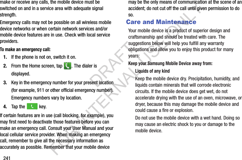 241make or receive any calls, the mobile device must be switched on and in a service area with adequate signal strength.Emergency calls may not be possible on all wireless mobile device networks or when certain network services and/or mobile device features are in use. Check with local service providers.To make an emergency call:1. If the phone is not on, switch it on.2. From the Home screen, tap . The dialer is displayed.3. Key in the emergency number for your present location (for example, 911 or other official emergency number). Emergency numbers vary by location.4. Tap the key.If certain features are in use (call blocking, for example), you may first need to deactivate those features before you can make an emergency call. Consult your User Manual and your local cellular service provider. When making an emergency call, remember to give all the necessary information as accurately as possible. Remember that your mobile device may be the only means of communication at the scene of an accident; do not cut off the call until given permission to do so.Care and MaintenanceYour mobile device is a product of superior design and craftsmanship and should be treated with care. The suggestions below will help you fulfill any warranty obligations and allow you to enjoy this product for many years:Keep your Samsung Mobile Device away from:Liquids of any kindKeep the mobile device dry. Precipitation, humidity, and liquids contain minerals that will corrode electronic circuits. If the mobile device does get wet, do not accelerate drying with the use of an oven, microwave, or dryer, because this may damage the mobile device and could cause a fire or explosion. Do not use the mobile device with a wet hand. Doing so may cause an electric shock to you or damage to the mobile device.DRAFT FOR INTERNAL USE ONLY