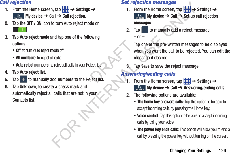 Changing Your Settings 126Call rejection1. From the Home screen, tap ➔ Settings ➔ My device ➔ Call ➔ Call rejection.2. Tap the OFF / ON icon to turn Auto reject mode on .3. Tap Auto reject mode and tap one of the following options:•Off: to turn Auto reject mode off.• All numbers: to reject all calls.• Auto reject numbers: to reject all calls in your Reject list.4. Tap Auto reject list.5. Tap to manually add numbers to the Reject list.6. Tap Unknown, to create a check mark and automatically reject all calls that are not in your Contacts list.Set rejection messages1. From the Home screen, tap ➔ Settings ➔ My device ➔ Call ➔ Set up call rejection messages.2. Tap to manually add a reject message.– or –Tap one of the pre-written messages to be displayed when you want the call to be rejected. You can edit the message if desired.3. Tap Save to save the reject message.Answering/ending calls1. From the Home screen, tap ➔ Settings ➔ My device ➔ Call ➔ Answering/ending calls.2. The following options are available:• The home key answers calls: Tap this option to be able to accept incoming calls by pressing the Home key.• Voice control: Tap this option to be able to accept incoming calls by using your voice.• The power key ends calls: This option will allow you to end a call by pressing the power key without turning off the screen. My deviceMy deviceMy deviceMy deviceMy deviceMy deviceDRAFT FOR INTERNAL USE ONLY