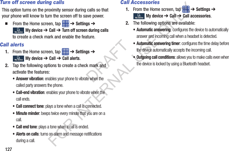127Turn off screen during callsThis option turns on the proximity sensor during calls so that your phone will know to turn the screen off to save power. From the Home screen, tap ➔ Settings ➔ My device ➔ Call ➔ Turn off screen during calls to create a check mark and enable the feature.Call alerts1. From the Home screen, tap ➔ Settings ➔ My device ➔ Call ➔ Call alerts.2. Tap the following options to create a check mark and activate the features:• Answer vibration: enables your phone to vibrate when the called party answers the phone.• Call-end vibration: enables your phone to vibrate when the call ends.• Call connect tone: plays a tone when a call is connected.• Minute minder: beeps twice every minute that you are on a call.• Call end tone: plays a tone when a call is ended.• Alerts on calls: turns on alarm and message notifications during a call.Call Accessories1. From the Home screen, tap ➔ Settings ➔ My device ➔ Call ➔ Call accessories.2. The following options are available:• Automatic answering: configures the device to automatically answer and incoming call when a headset is detected.• Automatic answering timer: configures the time delay before the device automatically accepts the incoming call.• Outgoing call conditions: allows you to make calls even when the device is locked by using a Bluetooth headset. My deviceMy deviceMy deviceMy deviceMy deviceMy deviceDRAFT FOR INTERNAL USE ONLY