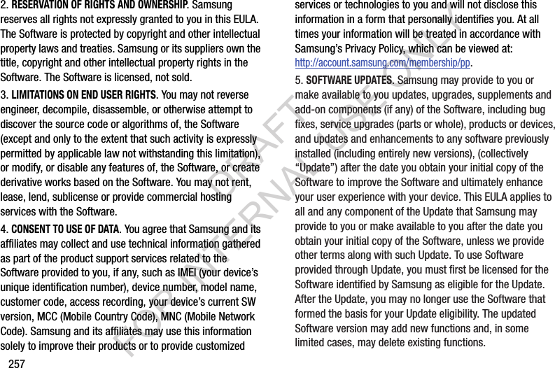 2572. RESERVATION OF RIGHTS AND OWNERSHIP. Samsung reserves all rights not expressly granted to you in this EULA. The Software is protected by copyright and other intellectual property laws and treaties. Samsung or its suppliers own the title, copyright and other intellectual property rights in the Software. The Software is licensed, not sold.3. LIMITATIONS ON END USER RIGHTS. You may not reverse engineer, decompile, disassemble, or otherwise attempt to discover the source code or algorithms of, the Software (except and only to the extent that such activity is expressly permitted by applicable law not withstanding this limitation), or modify, or disable any features of, the Software, or create derivative works based on the Software. You may not rent, lease, lend, sublicense or provide commercial hosting services with the Software.4. CONSENT TO USE OF DATA. You agree that Samsung and its affiliates may collect and use technical information gathered as part of the product support services related to the Software provided to you, if any, such as IMEI (your device’s unique identification number), device number, model name, customer code, access recording, your device’s current SW version, MCC (Mobile Country Code), MNC (Mobile Network Code). Samsung and its affiliates may use this information solely to improve their products or to provide customized services or technologies to you and will not disclose this information in a form that personally identifies you. At all times your information will be treated in accordance with Samsung’s Privacy Policy, which can be viewed at: http://account.samsung.com/membership/pp.5. SOFTWARE UPDATES. Samsung may provide to you or make available to you updates, upgrades, supplements and add-on components (if any) of the Software, including bug fixes, service upgrades (parts or whole), products or devices, and updates and enhancements to any software previously installed (including entirely new versions), (collectively “Update”) after the date you obtain your initial copy of the Software to improve the Software and ultimately enhance your user experience with your device. This EULA applies to all and any component of the Update that Samsung may provide to you or make available to you after the date you obtain your initial copy of the Software, unless we provide other terms along with such Update. To use Software provided through Update, you must first be licensed for the Software identified by Samsung as eligible for the Update. After the Update, you may no longer use the Software that formed the basis for your Update eligibility. The updated Software version may add new functions and, in some limited cases, may delete existing functions.DRAFT FOR INTERNAL USE ONLY