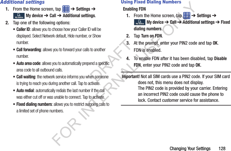 Changing Your Settings 128Additional settings1. From the Home screen, tap ➔ Settings ➔ My device ➔ Call ➔ Additional settings.2. Tap one of the following options:•Caller ID: allows you to choose how your Caller ID will be displayed. Select Network default, Hide number, or Show number.• Call forwarding: allows you to forward your calls to another number.• Auto area code: allows you to automatically prepend a specific area code to all outbound calls.• Call waiting: the network service informs you when someone is trying to reach you during another call. Tap to activate.• Auto redial: automatically redials the last number if the call was either cut off or was unable to connect. Tap to activate.• Fixed dialing numbers: allows you to restrict outgoing calls to a limited set of phone numbers.Using Fixed Dialing NumbersEnabling FDN1. From the Home screen, tap ➔ Settings ➔ My device ➔ Call ➔ Additional settings ➔ Fixed dialing numbers.2. Tap Turn on FDN.3. At the prompt, enter your PIN2 code and tap OK.FDN is enabled.4. To enable FDN after it has been disabled, tap Disable FDN, enter your PIN2 code and tap OK.Important! Not all SIM cards use a PIN2 code. If your SIM card does not, this menu does not display.The PIN2 code is provided by your carrier. Entering an incorrect PIN2 code could cause the phone to lock. Contact customer service for assistance.My deviceMy deviceMy deviceMy deviceDRAFT FOR INTERNAL USE ONLY