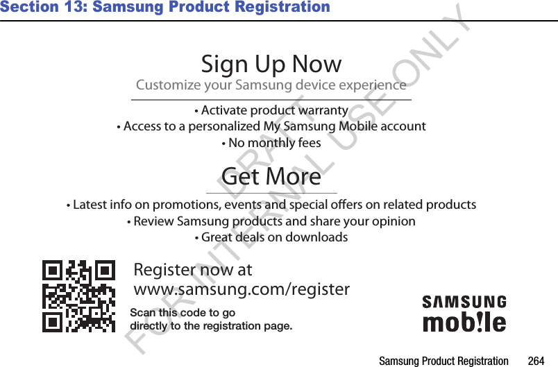 Samsung Product Registration 264Section 13: Samsung Product RegistrationRegister now atwww.samsung.com/registerGet More• Latest info on promotions, events and special oers on related products• Review Samsung products and share your opinion• Great deals on downloadsSign Up NowCustomize your Samsung device experience• Activate product warranty• Access to a personalized My Samsung Mobile account• No monthly feesScan this code to godirectly to the registration page.DRAFT FOR INTERNAL USE ONLY