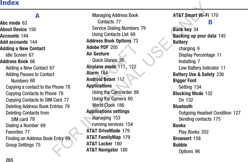 265IndexAAbc mode 63About Device 156Accounts 144Add accounts 144Adding a New ContactIdle Screen 67Address Book 66Adding a New Contact 67Adding Pauses to Contact Numbers 68Copying a contact to the Phone 78Copying Contacts to Phone 78Copying Contacts to SIM Card 77Deleting Address Book Entries 79Deleting Contacts from SIM card 78Dialing a Number 69Favorites 77Finding an Address Book Entry 69Group Settings 75Managing Address Book Contacts 77Service Dialing Numbers 79Using Contacts List 69Address Book Options 73Adobe PDF 205Air GestureQuick Glance 36Airplane mode 111, 122Alarm 184Android Beam 117ApplicationsUsing the Camcorder 88Using the Camera 80World Clock 186Applications settingsmanaging 153running services 154AT&T DriveMode 179AT&T FamilyMap 179AT&T Locker 180AT&T Navigator 180AT&T Smart Wi-Fi 170BBack key 34Backing up your data 145Batterycharging 9Display Percentage 11Installing 7Low Battery Indicator 11Battery Use & Safety 236Bigger FontSetting 134Blocking Mode 132On 132BluetoothOutgoing Headset Condition 127Sending contacts 175BooksPlay Books 202Browsert 158BubbleOptions 96DRAFT FOR INTERNAL USE ONLY