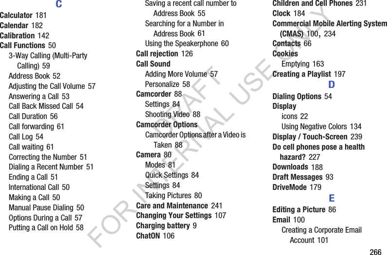266CCalculator 181Calendar 182Calibration 142Call Functions 503-Way Calling (Multi-Party Calling) 59Address Book 52Adjusting the Call Volume 57Answering a Call 53Call Back Missed Call 54Call Duration 56Call forwarding 61Call Log 54Call waiting 61Correcting the Number 51Dialing a Recent Number 51Ending a Call 51International Call 50Making a Call 50Manual Pause Dialing 50Options During a Call 57Putting a Call on Hold 58Saving a recent call number to Address Book 55Searching for a Number in Address Book 61Using the Speakerphone 60Call rejection 126Call SoundAdding More Volume 57Personalize 58Camcorder 88Settings 84Shooting Video 88Camcorder OptionsCamcorder Options after a Video is Taken 88Camera 80Modes 81Quick Settings 84Settings 84Taking Pictures 80Care and Maintenance 241Changing Your Settings 107Charging battery 9ChatON 106Children and Cell Phones 231Clock 184Commercial Mobile Alerting System (CMAS) 100, 234Contacts 66CookiesEmptying 163Creating a Playlist 197DDialing Options 54Displayicons 22Using Negative Colors 134Display / Touch-Screen 239Do cell phones pose a health hazard? 227Downloads 188Draft Messages 93DriveMode 179EEditing a Picture 86Email 100Creating a Corporate Email Account 101DRAFT FOR INTERNAL USE ONLY