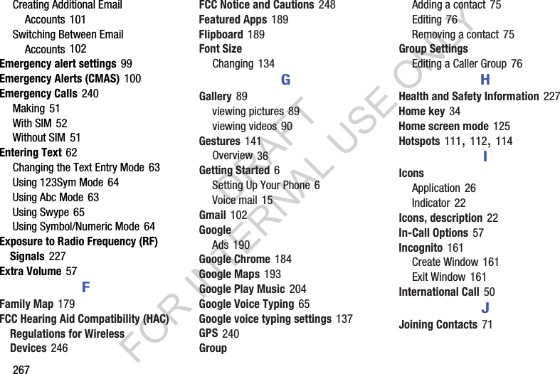 267Creating Additional Email Accounts 101Switching Between Email Accounts 102Emergency alert settings 99Emergency Alerts (CMAS) 100Emergency Calls 240Making 51With SIM 52Without SIM 51Entering Text 62Changing the Text Entry Mode 63Using 123Sym Mode 64Using Abc Mode 63Using Swype 65Using Symbol/Numeric Mode 64Exposure to Radio Frequency (RF) Signals 227Extra Volume 57FFamily Map 179FCC Hearing Aid Compatibility (HAC) Regulations for Wireless Devices 246FCC Notice and Cautions 248Featured Apps 189Flipboard 189Font SizeChanging 134GGallery 89viewing pictures 89viewing videos 90Gestures 141Overview 36Getting Started 6Setting Up Your Phone 6Voice mail 15Gmail 102GoogleAds 190Google Chrome 184Google Maps 193Google Play Music 204Google Voice Typing 65Google voice typing settings 137GPS 240GroupAdding a contact 75Editing 76Removing a contact 75Group SettingsEditing a Caller Group 76HHealth and Safety Information 227Home key 34Home screen mode 125Hotspots 111, 112, 114IIconsApplication 26Indicator 22Icons, description 22In-Call Options 57Incognito 161Create Window 161Exit Window 161International Call 50JJoining Contacts 71DRAFT FOR INTERNAL USE ONLY